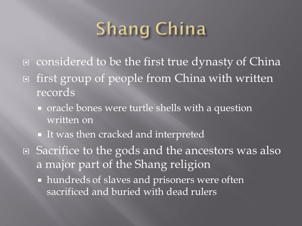  considered to be the first true dynasty of China  first group of people from China with written records  oracle bones were turtle shells with a question written on  It was then cracked and interpreted  Sacrifice to the gods and the ancestors was also a major part of the Shang religion  hundreds of slaves and prisoners were often sacrificed and buried with dead rulers