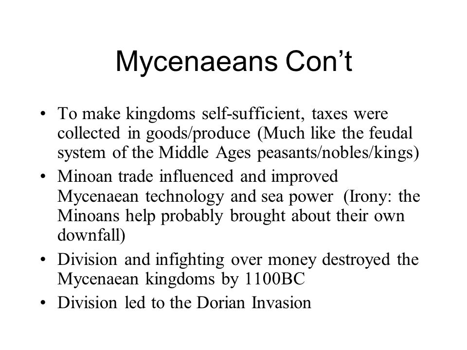 Mycenaeans Con’t To make kingdoms self-sufficient, taxes were collected in goods/produce (Much like the feudal system of the Middle Ages peasants/nobles/kings) Minoan trade influenced and improved Mycenaean technology and sea power (Irony: the Minoans help probably brought about their own downfall) Division and infighting over money destroyed the Mycenaean kingdoms by 1100BC Division led to the Dorian Invasion
