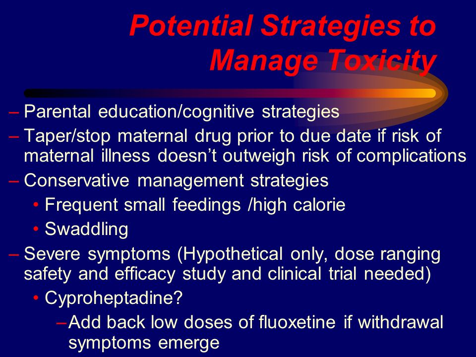Potential Strategies to Manage Toxicity –Parental education/cognitive strategies –Taper/stop maternal drug prior to due date if risk of maternal illness doesn’t outweigh risk of complications –Conservative management strategies Frequent small feedings /high calorie Swaddling –Severe symptoms (Hypothetical only, dose ranging safety and efficacy study and clinical trial needed) Cyproheptadine.