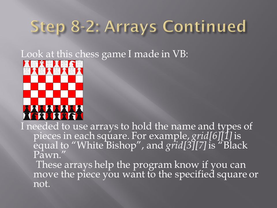 Look at this chess game I made in VB: I needed to use arrays to hold the name and types of pieces in each square.