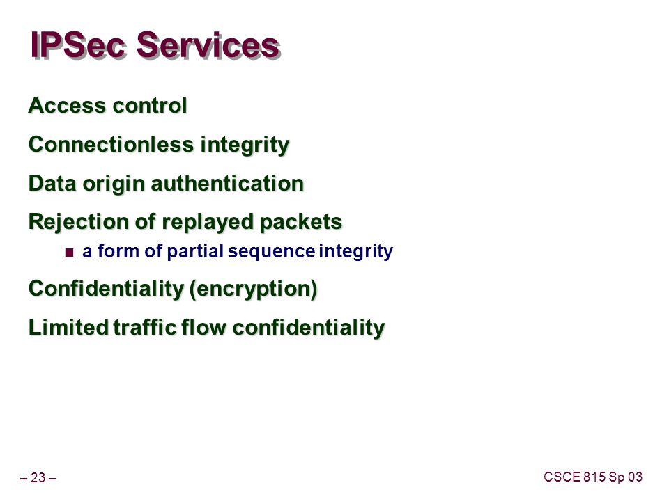 – 23 – CSCE 815 Sp 03 IPSec Services Access control Connectionless integrity Data origin authentication Rejection of replayed packets a form of partial sequence integrity Confidentiality (encryption) Limited traffic flow confidentiality