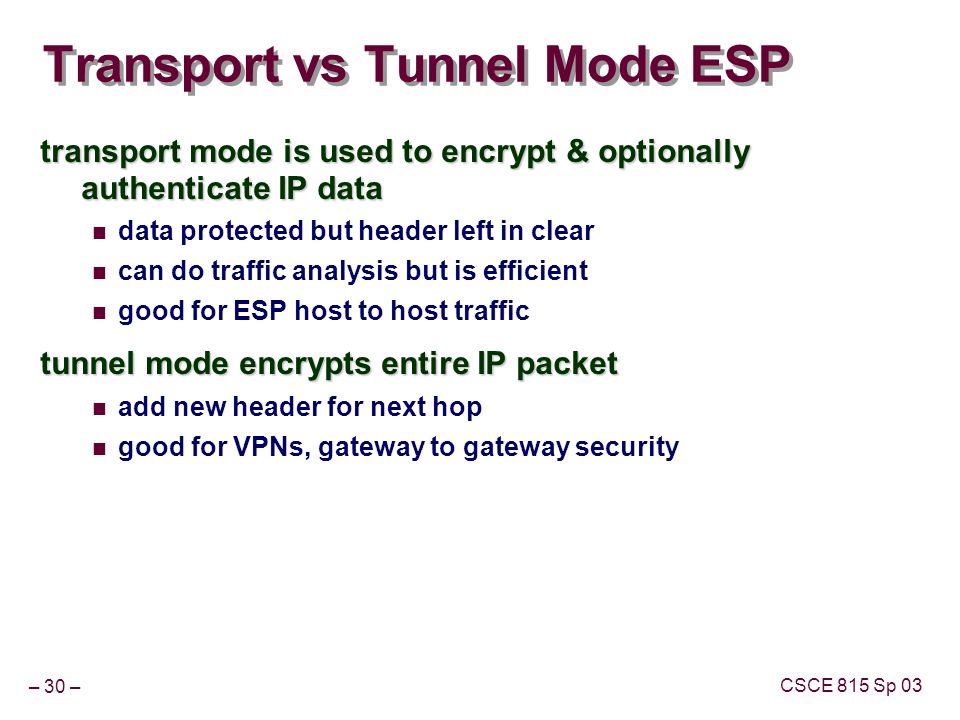 – 30 – CSCE 815 Sp 03 Transport vs Tunnel Mode ESP transport mode is used to encrypt & optionally authenticate IP data data protected but header left in clear can do traffic analysis but is efficient good for ESP host to host traffic tunnel mode encrypts entire IP packet add new header for next hop good for VPNs, gateway to gateway security