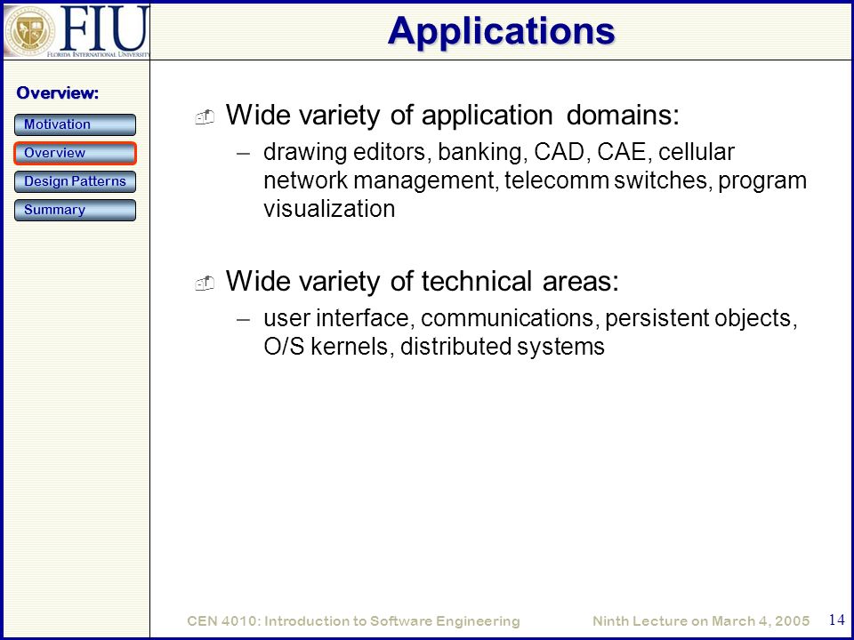 Ninth Lecture on March 4, 2005CEN 4010: Introduction to Software Engineering 14 Applications  Wide variety of application domains: –drawing editors, banking, CAD, CAE, cellular network management, telecomm switches, program visualization  Wide variety of technical areas: –user interface, communications, persistent objects, O/S kernels, distributed systems Overview: Motivation Overview Design Patterns Summary