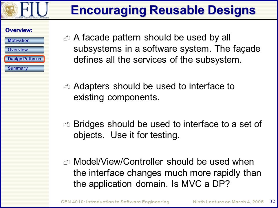 Ninth Lecture on March 4, 2005CEN 4010: Introduction to Software Engineering 32 Encouraging Reusable Designs  A facade pattern should be used by all subsystems in a software system.