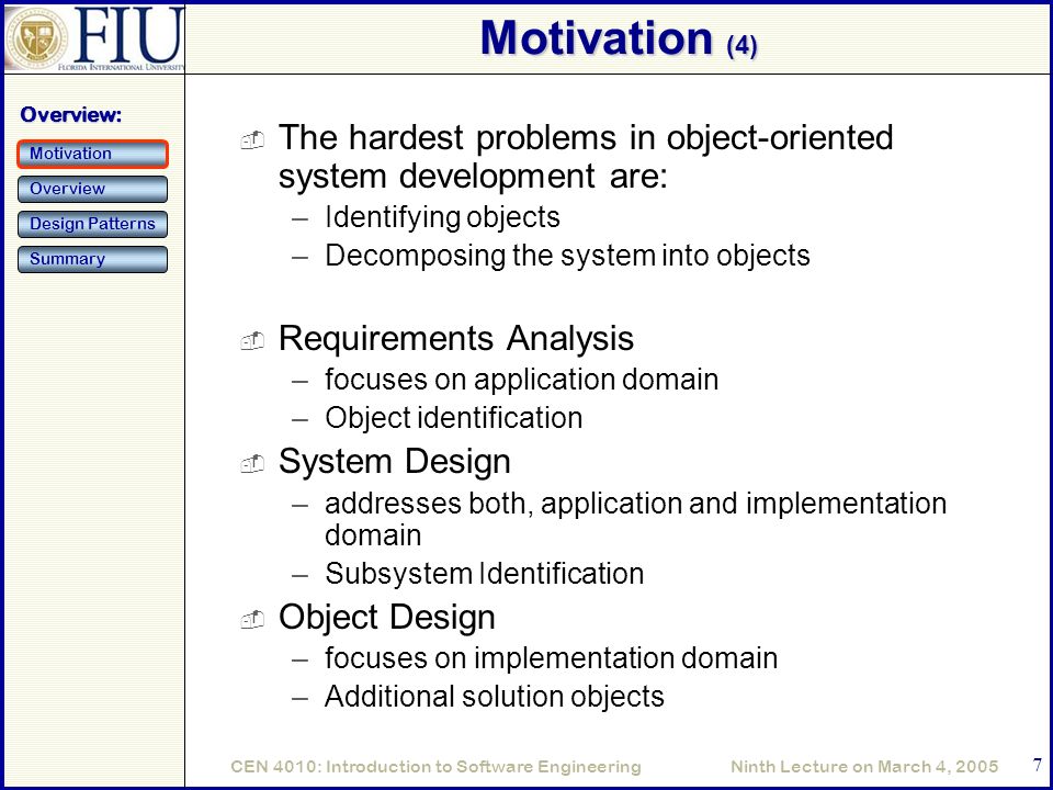 Ninth Lecture on March 4, 2005CEN 4010: Introduction to Software Engineering 7 Motivation (4)  The hardest problems in object-oriented system development are: –Identifying objects –Decomposing the system into objects  Requirements Analysis –focuses on application domain –Object identification  System Design –addresses both, application and implementation domain –Subsystem Identification  Object Design –focuses on implementation domain –Additional solution objects Overview: Motivation Overview Design Patterns Summary