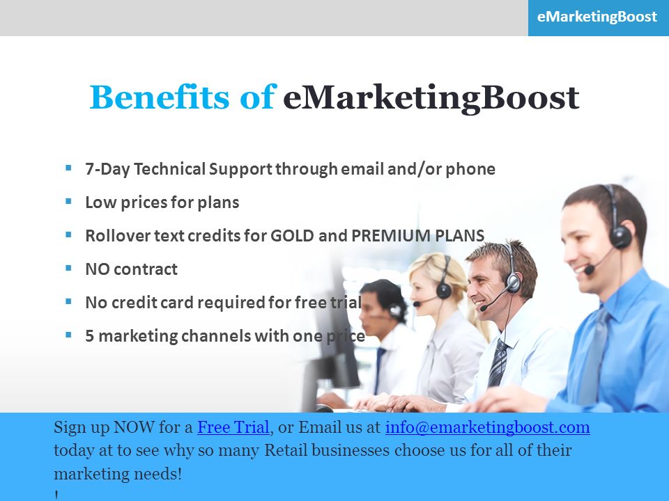 8 Benefits of eMarketingBoost  7-Day Technical Support through  and/or phone  Low prices for plans  Rollover text credits for GOLD and PREMIUM PLANS  NO contract  No credit card required for free trial  5 marketing channels with one price Sign up NOW for a Free Trial, or  us at today at to see why so many Retail businesses choose us for all of their marketing needs!Free .