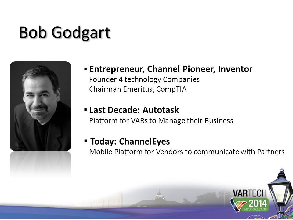  Entrepreneur, Channel Pioneer, Inventor Founder 4 technology Companies Chairman Emeritus, CompTIA  Last Decade: Autotask Platform for VARs to Manage their Business  Today: ChannelEyes Mobile Platform for Vendors to communicate with Partners Bob Godgart