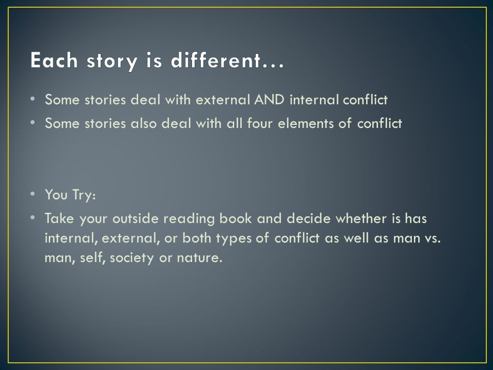 Some stories deal with external AND internal conflict Some stories also deal with all four elements of conflict You Try: Take your outside reading book and decide whether is has internal, external, or both types of conflict as well as man vs.