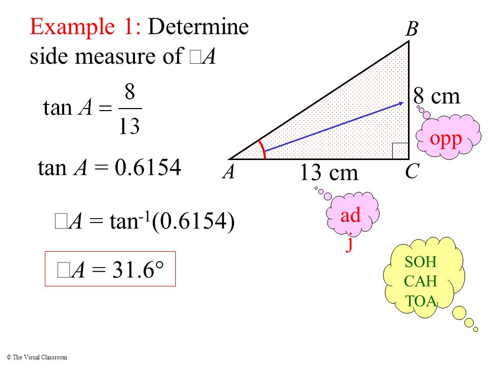 © The Visual Classroom A B C Example 1: Determine side measure of  A 8 cm opp ad j SOH CAH TOA 13 cm tan A =  A = tan -1 (0.6154)  A = 31.6°