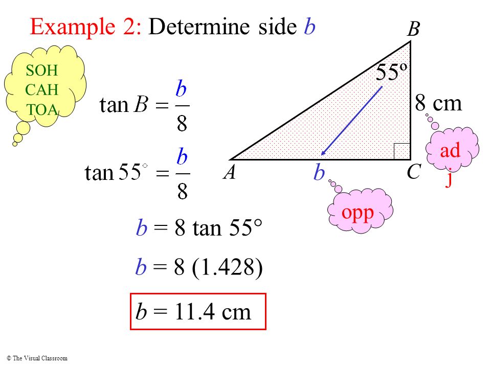 © The Visual Classroom A B C Example 2: Determine side b 55º b 8 cm b = 8 tan 55° b = 11.4 cm b = 8 (1.428) opp ad j SOH CAH TOA