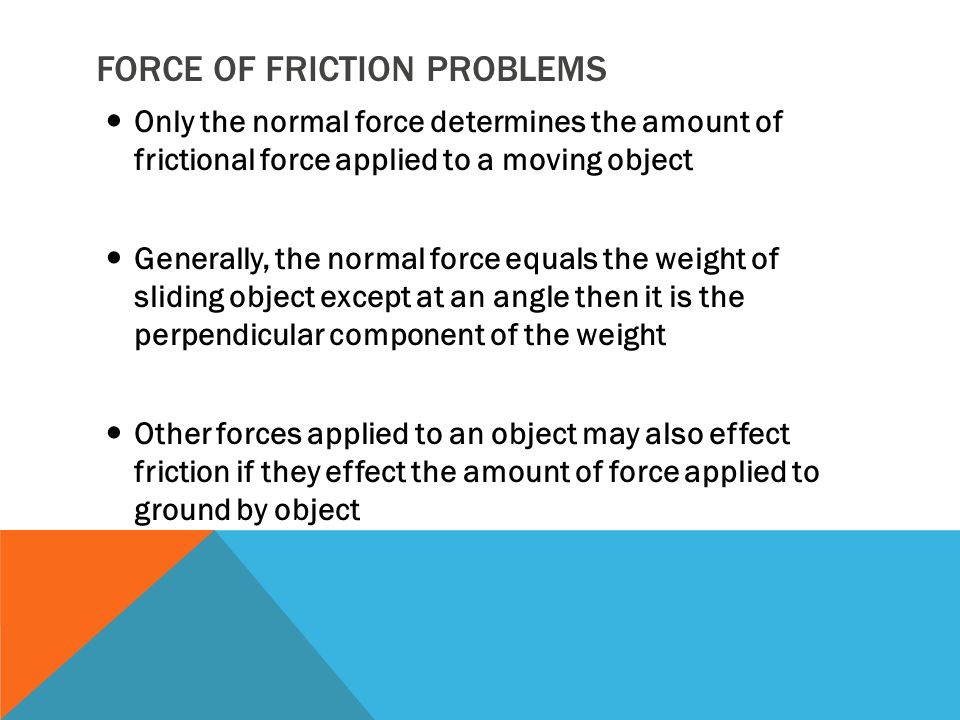 FORCE OF FRICTION PROBLEMS Only the normal force determines the amount of frictional force applied to a moving object Generally, the normal force equals the weight of sliding object except at an angle then it is the perpendicular component of the weight Other forces applied to an object may also effect friction if they effect the amount of force applied to ground by object
