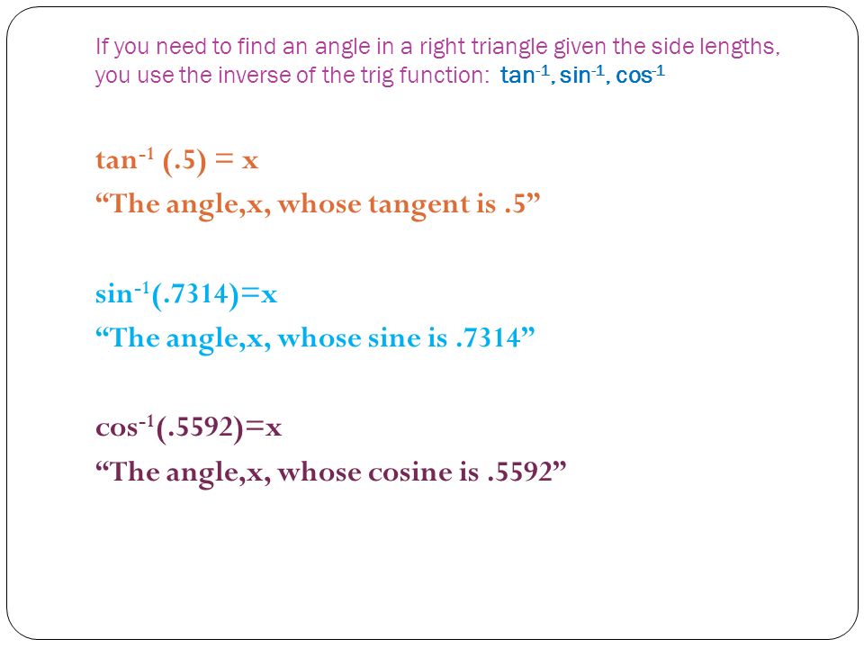 If you need to find an angle in a right triangle given the side lengths, you use the inverse of the trig function: tan -1, sin -1, cos -1 tan -1 (.5) = x The angle,x, whose tangent is.5 sin -1 (.7314)=x The angle,x, whose sine is.7314 cos -1 (.5592)=x The angle,x, whose cosine is.5592