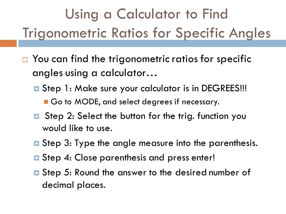 Using a Calculator to Find Trigonometric Ratios for Specific Angles  You can find the trigonometric ratios for specific angles using a calculator…  Step 1: Make sure your calculator is in DEGREES!!.