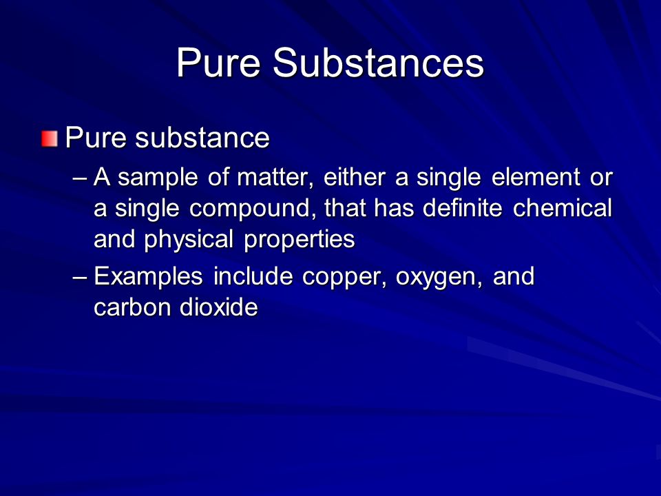 Pure Substances Pure substance –A sample of matter, either a single element or a single compound, that has definite chemical and physical properties –Examples include copper, oxygen, and carbon dioxide