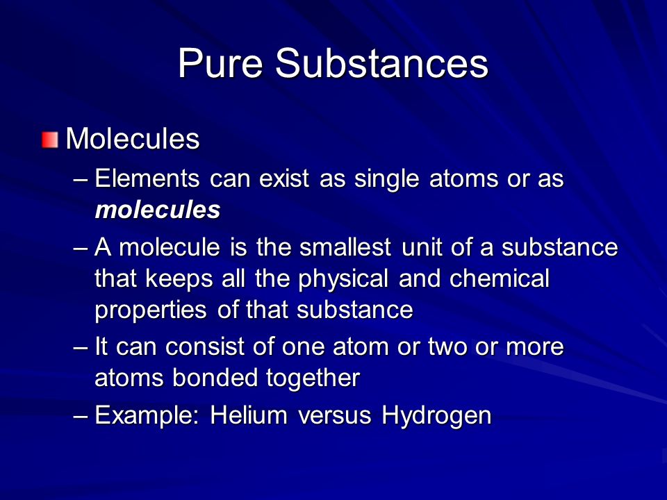 Pure Substances Molecules –Elements can exist as single atoms or as molecules –A molecule is the smallest unit of a substance that keeps all the physical and chemical properties of that substance –It can consist of one atom or two or more atoms bonded together –Example: Helium versus Hydrogen