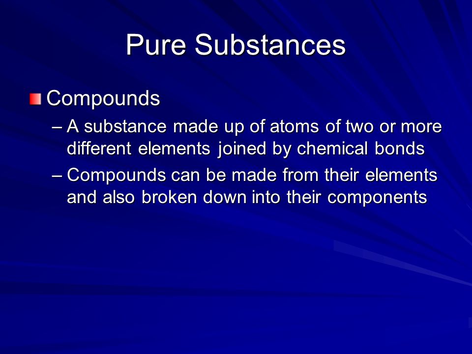 Pure Substances Compounds –A substance made up of atoms of two or more different elements joined by chemical bonds –Compounds can be made from their elements and also broken down into their components