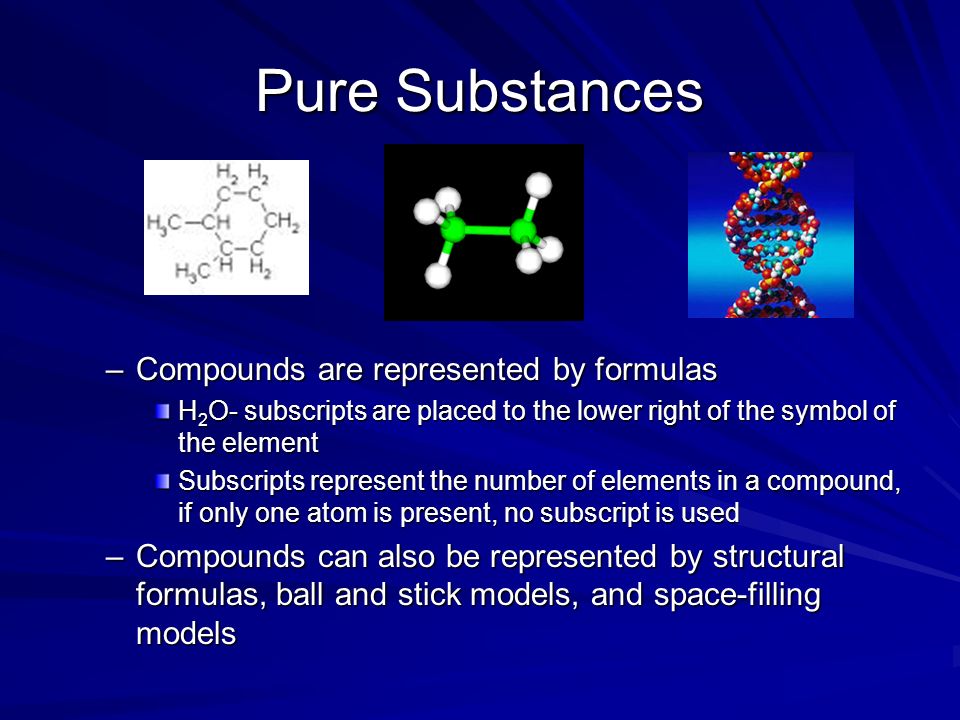Pure Substances –Compounds are represented by formulas H 2 O- subscripts are placed to the lower right of the symbol of the element Subscripts represent the number of elements in a compound, if only one atom is present, no subscript is used –Compounds can also be represented by structural formulas, ball and stick models, and space-filling models