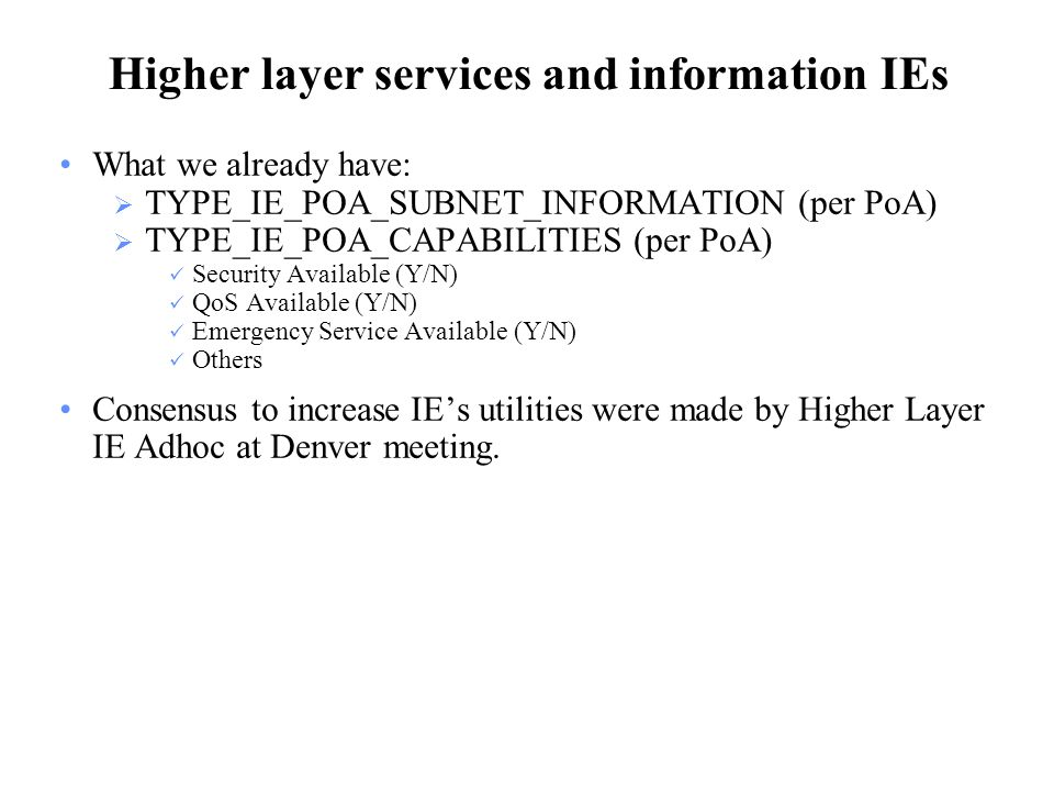 Higher layer services and information IEs What we already have:  TYPE_IE_POA_SUBNET_INFORMATION (per PoA)  TYPE_IE_POA_CAPABILITIES (per PoA) Security Available (Y/N) QoS Available (Y/N) Emergency Service Available (Y/N) Others Consensus to increase IE’s utilities were made by Higher Layer IE Adhoc at Denver meeting.