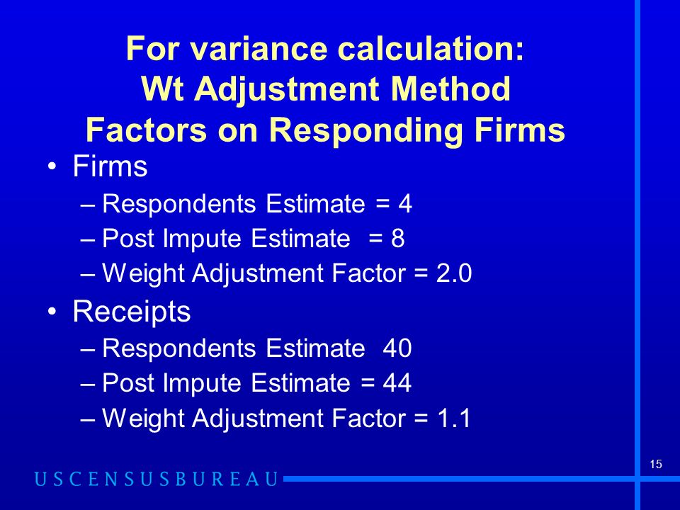 15 For variance calculation: Wt Adjustment Method Factors on Responding Firms Firms –Respondents Estimate = 4 –Post Impute Estimate = 8 –Weight Adjustment Factor = 2.0 Receipts –Respondents Estimate 40 –Post Impute Estimate = 44 –Weight Adjustment Factor = 1.1