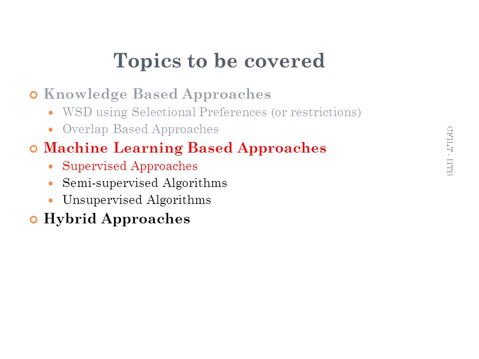 9 Topics to be covered Knowledge Based Approaches WSD using Selectional Preferences (or restrictions) ‏ Overlap Based Approaches Machine Learning Based Approaches Supervised Approaches Semi-supervised Algorithms Unsupervised Algorithms Hybrid Approaches 9 CFILT - IITB