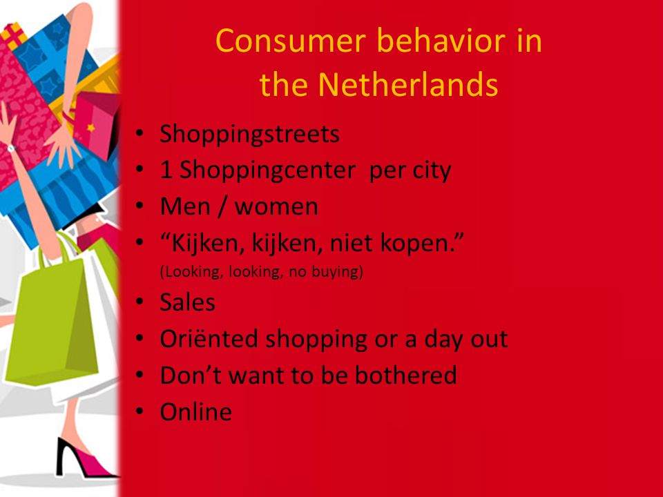 Consumer behavior in the Netherlands Shoppingstreets 1 Shoppingcenter per city Men / women Kijken, kijken, niet kopen. (Looking, looking, no buying) Sales Oriënted shopping or a day out Don’t want to be bothered Online
