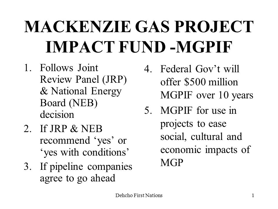 Dehcho First Nations1 MACKENZIE GAS PROJECT IMPACT FUND -MGPIF 1.Follows Joint Review Panel (JRP) & National Energy Board (NEB) decision 2.If JRP & NEB recommend ‘yes’ or ‘yes with conditions’ 3.If pipeline companies agree to go ahead 4.Federal Gov’t will offer $500 million MGPIF over 10 years 5.MGPIF for use in projects to ease social, cultural and economic impacts of MGP