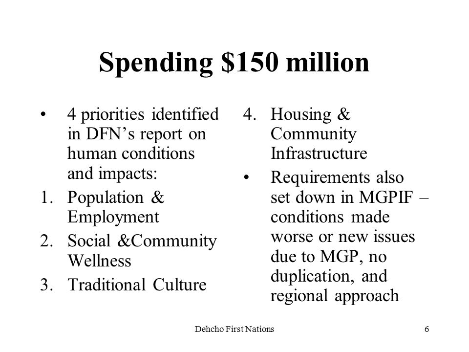 Dehcho First Nations6 Spending $150 million 4 priorities identified in DFN’s report on human conditions and impacts: 1.Population & Employment 2.Social &Community Wellness 3.Traditional Culture 4.Housing & Community Infrastructure Requirements also set down in MGPIF – conditions made worse or new issues due to MGP, no duplication, and regional approach