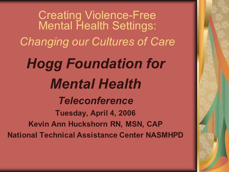 Creating Violence-Free Mental Health Settings: Changing our Cultures of Care Hogg Foundation for Mental Health Teleconference Tuesday, April 4, 2006 Kevin Ann Huckshorn RN, MSN, CAP National Technical Assistance Center NASMHPD