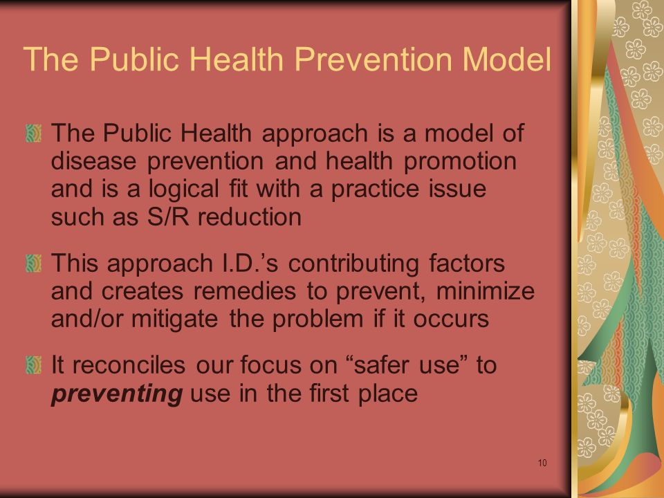 10 The Public Health Prevention Model The Public Health approach is a model of disease prevention and health promotion and is a logical fit with a practice issue such as S/R reduction This approach I.D.’s contributing factors and creates remedies to prevent, minimize and/or mitigate the problem if it occurs It reconciles our focus on safer use to preventing use in the first place