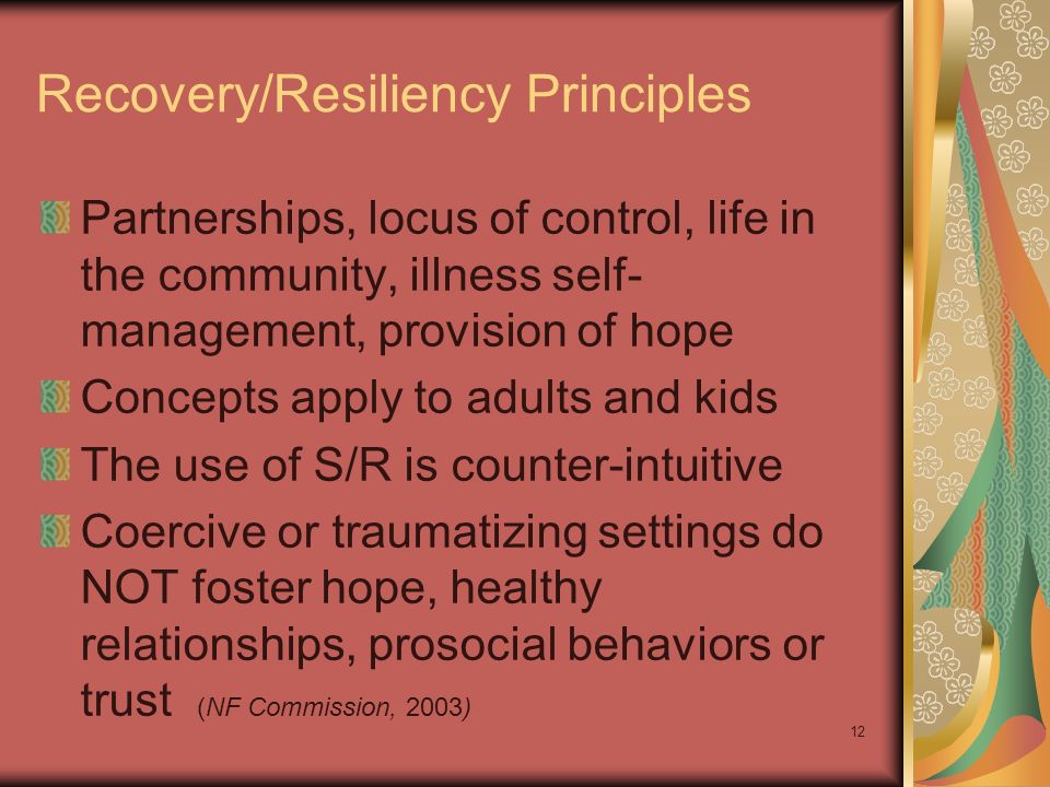 12 Recovery/Resiliency Principles Partnerships, locus of control, life in the community, illness self- management, provision of hope Concepts apply to adults and kids The use of S/R is counter-intuitive Coercive or traumatizing settings do NOT foster hope, healthy relationships, prosocial behaviors or trust (NF Commission, 2003)