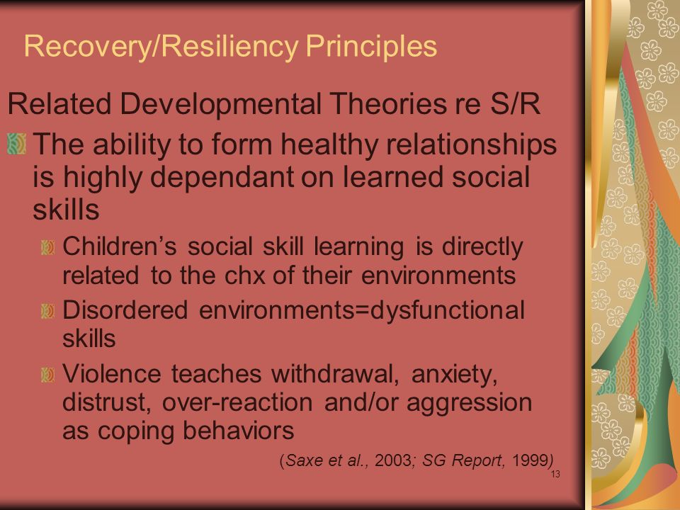 13 Recovery/Resiliency Principles Related Developmental Theories re S/R The ability to form healthy relationships is highly dependant on learned social skills Children’s social skill learning is directly related to the chx of their environments Disordered environments=dysfunctional skills Violence teaches withdrawal, anxiety, distrust, over-reaction and/or aggression as coping behaviors (Saxe et al., 2003; SG Report, 1999)