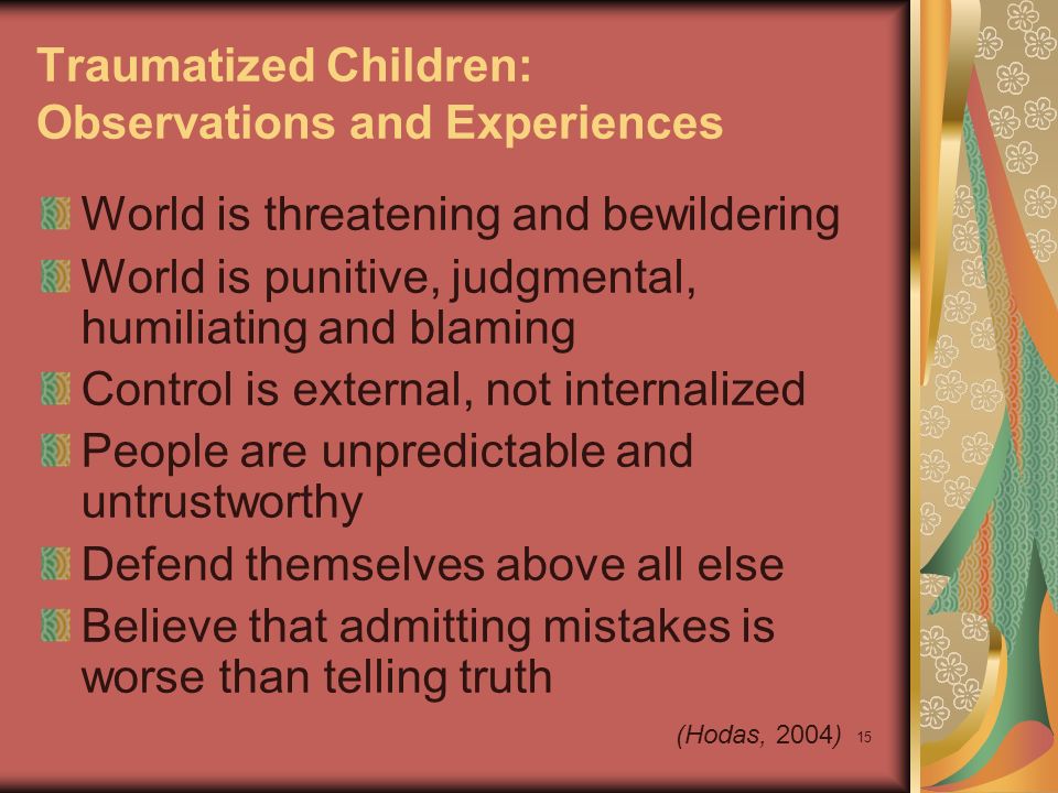 15 Traumatized Children: Observations and Experiences World is threatening and bewildering World is punitive, judgmental, humiliating and blaming Control is external, not internalized People are unpredictable and untrustworthy Defend themselves above all else Believe that admitting mistakes is worse than telling truth (Hodas, 2004)
