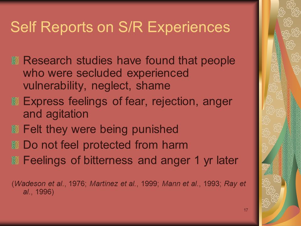 17 Self Reports on S/R Experiences Research studies have found that people who were secluded experienced vulnerability, neglect, shame Express feelings of fear, rejection, anger and agitation Felt they were being punished Do not feel protected from harm Feelings of bitterness and anger 1 yr later (Wadeson et al., 1976; Martinez et al., 1999; Mann et al., 1993; Ray et al., 1996)