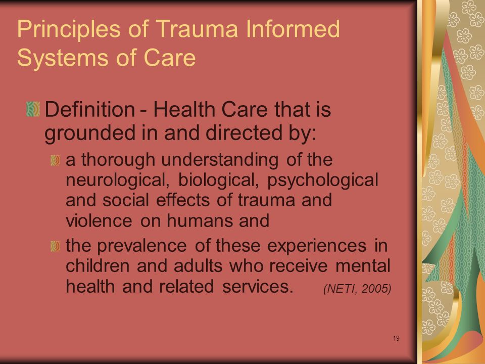 19 Principles of Trauma Informed Systems of Care Definition - Health Care that is grounded in and directed by: a thorough understanding of the neurological, biological, psychological and social effects of trauma and violence on humans and the prevalence of these experiences in children and adults who receive mental health and related services.