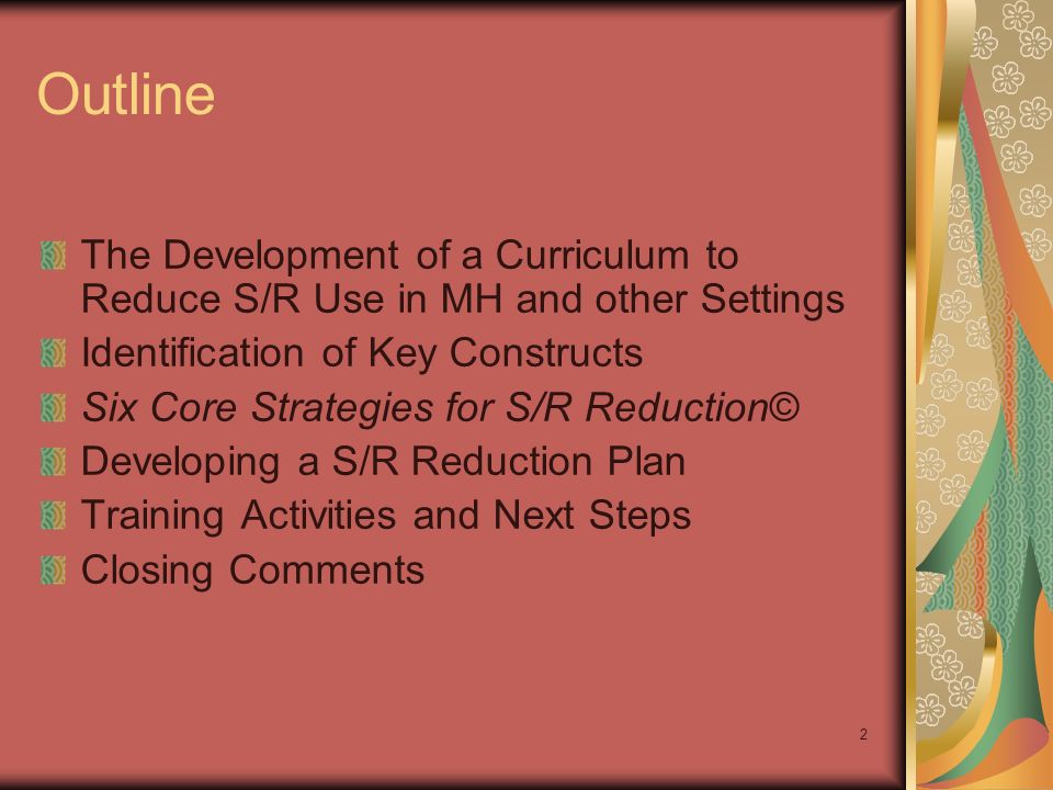 2 Outline The Development of a Curriculum to Reduce S/R Use in MH and other Settings Identification of Key Constructs Six Core Strategies for S/R Reduction© Developing a S/R Reduction Plan Training Activities and Next Steps Closing Comments