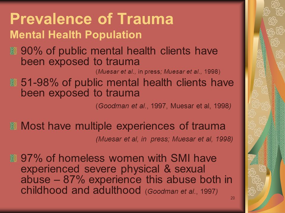 20 Prevalence of Trauma Mental Health Population 90% of public mental health clients have been exposed to trauma (Muesar et al., in press; Muesar et al., 1998) 51-98% of public mental health clients have been exposed to trauma (Goodman et al., 1997, Muesar et al, 1998) Most have multiple experiences of trauma (Muesar et al, in press; Muesar et al, 1998) 97% of homeless women with SMI have experienced severe physical & sexual abuse – 87% experience this abuse both in childhood and adulthood (Goodman et al., 1997)