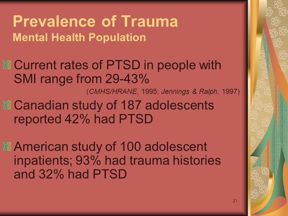 21 Prevalence of Trauma Mental Health Population Current rates of PTSD in people with SMI range from 29-43% (CMHS/HRANE, 1995; Jennings & Ralph, 1997) Canadian study of 187 adolescents reported 42% had PTSD American study of 100 adolescent inpatients; 93% had trauma histories and 32% had PTSD