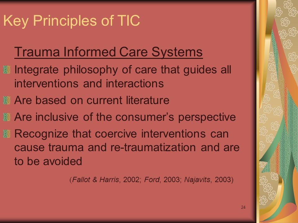 24 Trauma Informed Care Systems Integrate philosophy of care that guides all interventions and interactions Are based on current literature Are inclusive of the consumer’s perspective Recognize that coercive interventions can cause trauma and re-traumatization and are to be avoided Key Principles of TIC ( Fallot & Harris, 2002; Ford, 2003; Najavits, 2003)