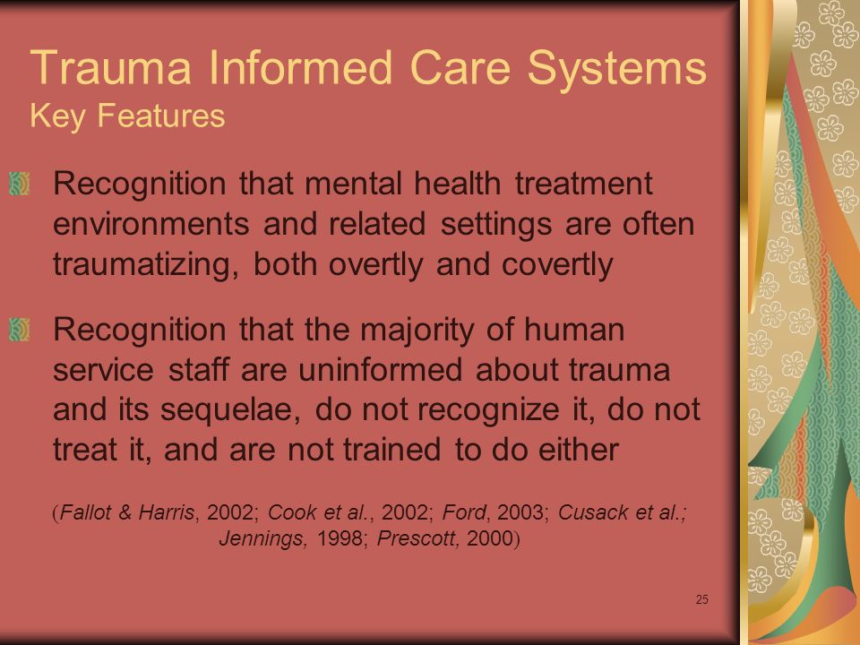 25 Trauma Informed Care Systems Key Features Recognition that mental health treatment environments and related settings are often traumatizing, both overtly and covertly Recognition that the majority of human service staff are uninformed about trauma and its sequelae, do not recognize it, do not treat it, and are not trained to do either ( Fallot & Harris, 2002; Cook et al., 2002; Ford, 2003; Cusack et al.; Jennings, 1998; Prescott, 2000 )