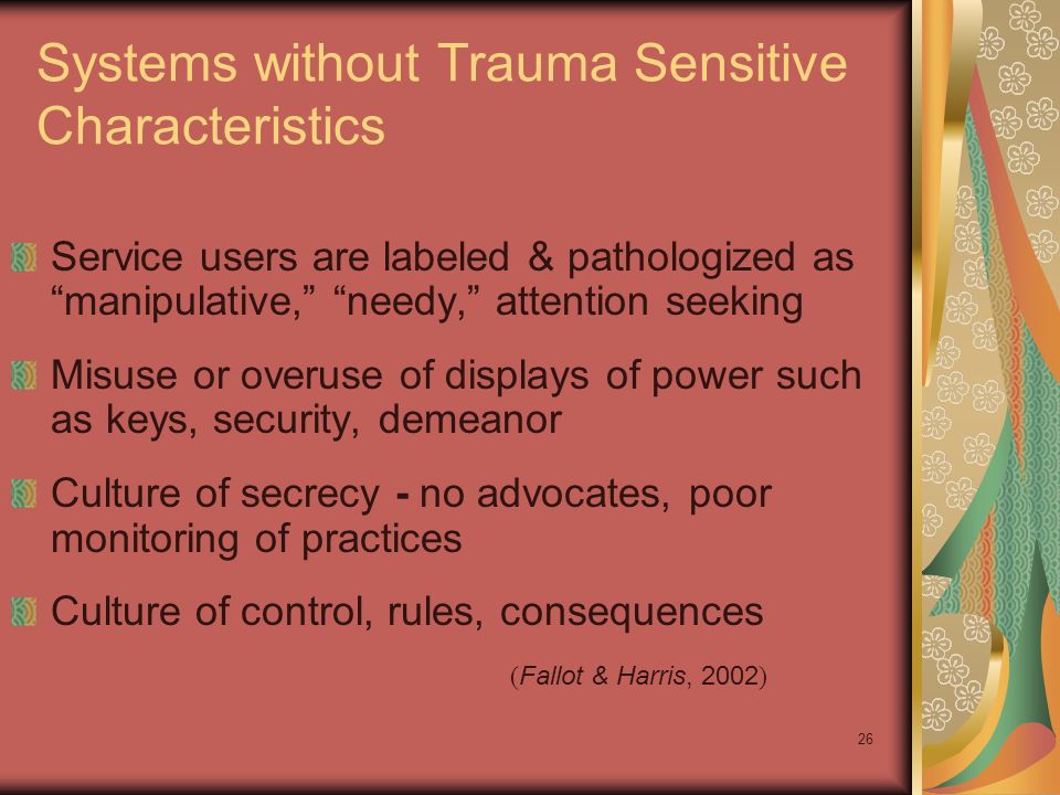 26 Systems without Trauma Sensitive Characteristics Service users are labeled & pathologized as manipulative, needy, attention seeking Misuse or overuse of displays of power such as keys, security, demeanor Culture of secrecy - no advocates, poor monitoring of practices Culture of control, rules, consequences ( Fallot & Harris, 2002 )