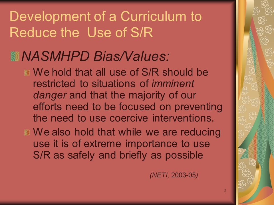 3 Development of a Curriculum to Reduce the Use of S/R NASMHPD Bias/Values: We hold that all use of S/R should be restricted to situations of imminent danger and that the majority of our efforts need to be focused on preventing the need to use coercive interventions.