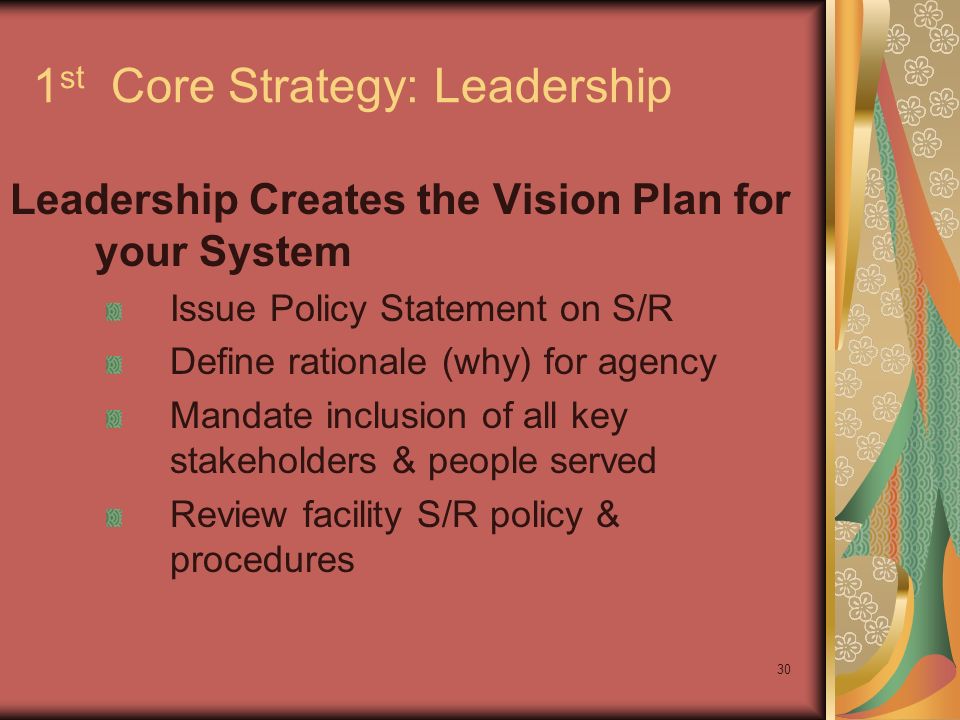 30 1 st Core Strategy: Leadership Leadership Creates the Vision Plan for your System Issue Policy Statement on S/R Define rationale (why) for agency Mandate inclusion of all key stakeholders & people served Review facility S/R policy & procedures