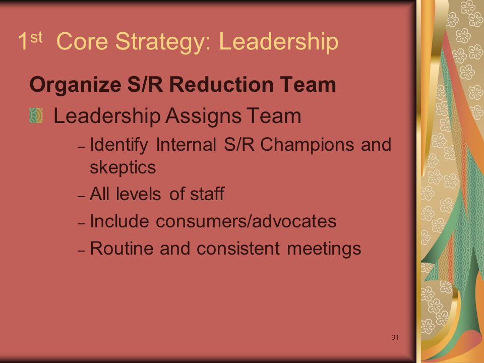 31 1 st Core Strategy: Leadership Organize S/R Reduction Team Leadership Assigns Team – Identify Internal S/R Champions and skeptics – All levels of staff – Include consumers/advocates – Routine and consistent meetings