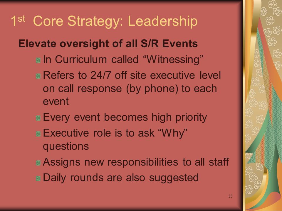 33 1 st Core Strategy: Leadership Elevate oversight of all S/R Events In Curriculum called Witnessing Refers to 24/7 off site executive level on call response (by phone) to each event Every event becomes high priority Executive role is to ask Why questions Assigns new responsibilities to all staff Daily rounds are also suggested