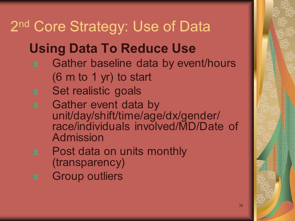 34 2 nd Core Strategy: Use of Data Using Data To Reduce Use Gather baseline data by event/hours (6 m to 1 yr) to start Set realistic goals Gather event data by unit/day/shift/time/age/dx/gender/ race/individuals involved/MD/Date of Admission Post data on units monthly (transparency) Group outliers