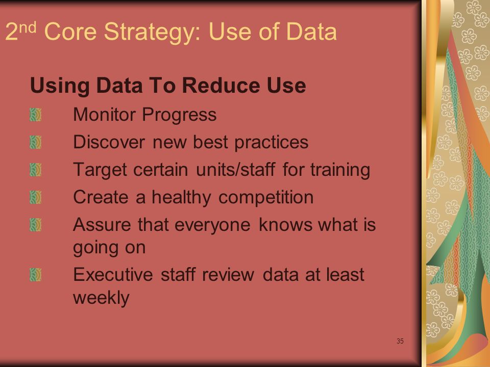 35 2 nd Core Strategy: Use of Data Using Data To Reduce Use Monitor Progress Discover new best practices Target certain units/staff for training Create a healthy competition Assure that everyone knows what is going on Executive staff review data at least weekly