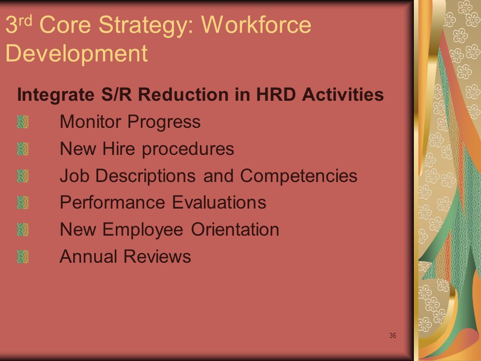 36 3 rd Core Strategy: Workforce Development Integrate S/R Reduction in HRD Activities Monitor Progress New Hire procedures Job Descriptions and Competencies Performance Evaluations New Employee Orientation Annual Reviews