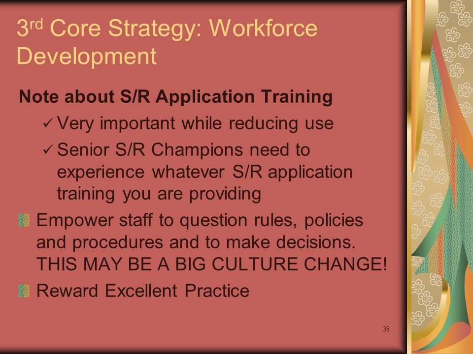 38 3 rd Core Strategy: Workforce Development Note about S/R Application Training Very important while reducing use Senior S/R Champions need to experience whatever S/R application training you are providing Empower staff to question rules, policies and procedures and to make decisions.
