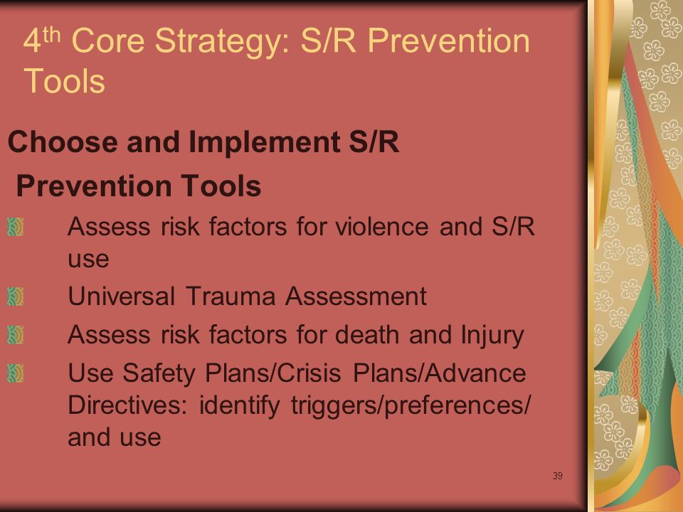 39 4 th Core Strategy: S/R Prevention Tools Choose and Implement S/R Prevention Tools Assess risk factors for violence and S/R use Universal Trauma Assessment Assess risk factors for death and Injury Use Safety Plans/Crisis Plans/Advance Directives: identify triggers/preferences/ and use
