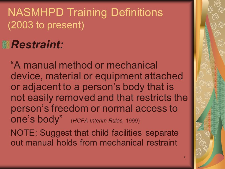 4 NASMHPD Training Definitions (2003 to present) Restraint: A manual method or mechanical device, material or equipment attached or adjacent to a person’s body that is not easily removed and that restricts the person’s freedom or normal access to one’s body (HCFA Interim Rules, 1999) NOTE: Suggest that child facilities separate out manual holds from mechanical restraint